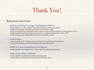 Thank You!
❖ References und Links
❖ Jenkins, Jenkins Scaling, Deployment Pattern 
▶︎ http://jenkins.io | https://github.com/carlossg/jenkins-kubernetes-plugin 
▶︎ https://cloud.google.com/solutions/jenkins-on-container-engine 
▶︎ http://www.rightscale.com/blog/cloud-management-best-practices/dynamic-scaling-jenkins-cloud 
▶︎ https://puppet.com/blog/continuous-delivery-vs-continuous-deployment-what-s-diff 
▶︎ https://cloud.google.com/solutions/jenkins-on-container-engine
❖ Kubernetes 
▶︎ http://kubernetes.io | http://kubernetes.io/docs/user-guide/kubectl-cheatsheet 
▶︎ https://www.infoq.com/articles/scaling-docker-with-kubernetes
❖ PHPUnit Test Parallelization (Github) 
▶︎ https://github.com/liuggio/fastest | https://github.com/brianium/paratest
❖ Slide Projectﬁles (Github) 
▶︎ https://github.com/dunkelfrosch/docker-jenkins-php  
▶︎ https://github.com/dunkelfrosch/docker-jenkins-slave-php-7 
75
 
