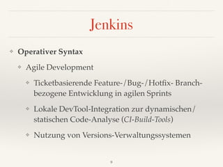Jenkins
❖ Operativer Syntax
❖ Agile Development
❖ Ticketbasierende Feature-/Bug-/Hotﬁx- Branch- 
bezogene Entwicklung in agilen Sprints
❖ Lokale DevTool-Integration zur dynamischen/
statischen Code-Analyse (CI-Build-Tools)
❖ Nutzung von Versions-Verwaltungssystemen
9
 