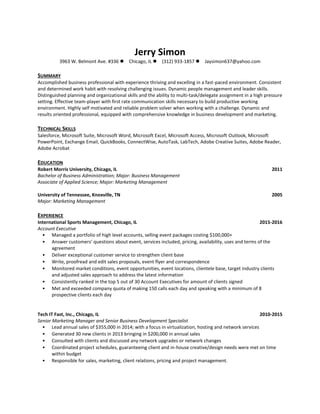 Jerry Simon
3963 W. Belmont Ave. #336 Chicago, IL (312) 933-1857 Jaysimon637@yahoo.com
SUMMARY
Accomplished business professional with experience thriving and excelling in a fast-paced environment. Consistent
and determined work habit with resolving challenging issues. Dynamic people management and leader skills.
Distinguished planning and organizational skills and the ability to multi-task/delegate assignment in a high pressure
setting. Effective team-player with first rate communication skills necessary to build productive working
environment. Highly self motivated and reliable problem solver when working with a challenge. Dynamic and
results oriented professional, equipped with comprehensive knowledge in business development and marketing.
TECHNICAL SKILLS
Salesforce, Microsoft Suite, Microsoft Word, Microsoft Excel, Microsoft Access, Microsoft Outlook, Microsoft
PowerPoint, Exchange Email, QuickBooks, ConnectWise, AutoTask, LabTech, Adobe Creative Suites, Adobe Reader,
Adobe Acrobat
EDUCATION
Robert Morris University, Chicago, IL 2011
Bachelor of Business Administration; Major: Business Management
Associate of Applied Science; Major: Marketing Management
University of Tennessee, Knoxville, TN 2005
Major: Marketing Management
EXPERIENCE
International Sports Management, Chicago, IL 2015-2016
Account Executive
• Managed a portfolio of high level accounts, selling event packages costing $100,000+
• Answer customers’ questions about event, services included, pricing, availability, uses and terms of the
agreement
• Deliver exceptional customer service to strengthen client base
• Write, proofread and edit sales proposals, event flyer and correspondence
• Monitored market conditions, event opportunities, event locations, clientele base, target industry clients
and adjusted sales approach to address the latest information
• Consistently ranked in the top 5 out of 30 Account Executives for amount of clients signed
• Met and exceeded company quota of making 150 calls each day and speaking with a minimum of 8
prospective clients each day
Tech IT Fast, Inc., Chicago, IL 2010-2015
Senior Marketing Manager and Senior Business Development Specialist
• Lead annual sales of $355,000 in 2014; with a focus in virtualization, hosting and network services
• Generated 30 new clients in 2013 bringing in $200,000 in annual sales
• Consulted with clients and discussed any network upgrades or network changes
• Coordinated project schedules, guaranteeing client and in-house creative/design needs were met on time
within budget
• Responsible for sales, marketing, client relations, pricing and project management.
 