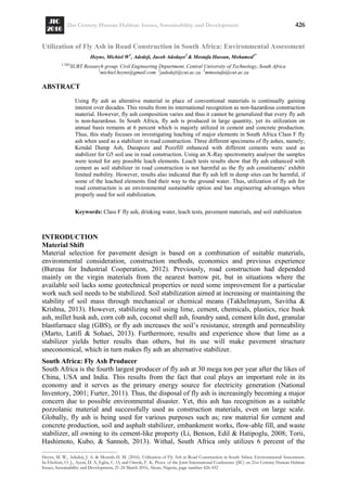 21st Century Human Habitat: Issues, Sustainability and Development 426
Heyns, M. W., Adedeji, J. A. & Mostafa H. M. (2016). Utilization of Fly Ash in Road Construction in South Africa: Environmental Assessment.
In Ebohon, O. J., Ayeni, D. A, Egbu, C. O, and Omole, F. K. Procs. of the Joint International Conference (JIC) on 21st Century Human Habitat:
Issues, Sustainability and Development, 21-24 March 2016, Akure, Nigeria, page number 426-432
Utilization of Fly Ash in Road Construction in South Africa: Environmental Assessment
Heyns, Michiel W1
, Adedeji, Jacob Adedayo2
& Mostafa Hassan, Mohamed3*
1,2&3
SURT Research group, Civil Engineering Department, Central University of Technology, South Africa
1
michiel.heyns@gmail.com. 2
jadedeji@cut.ac.za. 3
mmostafa@cut.ac.za
ABSTRACT
Using fly ash as alterative material in place of conventional materials is continually gaining
interest over decades. This results from its international recognition as non-hazardous construction
material. However, fly ash composition varies and thus it cannot be generalized that every fly ash
is non-hazardous. In South Africa, fly ash is produced in large quantity, yet its utilization on
annual basis remains at 6 percent which is majorly utilized in cement and concrete production.
Thus, this study focuses on investigating leaching of major elements in South Africa Class F fly
ash when used as a stabilizer in road construction. Three different specimens of fly ashes, namely;
Kendal Dump Ash, Durapozz and Pozzfill enhanced with different cements were used as
stabilizer for G5 soil use in road construction. Using an X-Ray spectrometry analyser the samples
were tested for any possible leach elements. Leach tests results show that fly ash enhanced with
cement as soil stabilizer in road construction is not harmful as the fly ash constituents‘ exhibit
limited mobility. However, results also indicated that fly ash left in dump sites can be harmful, if
some of the leached elements find their way to the ground water. Thus, utilization of fly ash for
road construction is an environmental sustainable option and has engineering advantages when
properly used for soil stabilization.
Keywords: Class F fly ash, drinking water, leach tests, pavement materials, and soil stabilization
INTRODUCTION
Material Shift
Material selection for pavement design is based on a combination of suitable materials,
environmental consideration, construction methods, economics and previous experience
(Bureau for Industrial Cooperation, 2012). Previously, road construction had depended
mainly on the virgin materials from the nearest borrow pit, but in situations where the
available soil lacks some geotechnical properties or need some improvement for a particular
work such soil needs to be stabilized. Soil stabilization aimed at increasing or maintaining the
stability of soil mass through mechanical or chemical means (Takhelmayum, Savitha &
Krishna, 2013). However, stabilizing soil using lime, cement, chemicals, plastics, rice husk
ash, millet husk ash, corn cob ash, coconut shell ash, foundry sand, cement kiln dust, granular
blastfurnace slag (GBS), or fly ash increases the soil‘s resistance, strength and permeability
(Marto, Latifi & Sohaei, 2013). Furthermore, results and experience show that lime as a
stabilizer yields better results than others, but its use will make pavement structure
uneconomical, which in turn makes fly ash an alternative stabilizer.
South Africa: Fly Ash Producer
South Africa is the fourth largest producer of fly ash at 30 mega ton per year after the likes of
China, USA and India. This results from the fact that coal plays an important role in its
economy and it serves as the primary energy source for electricity generation (National
Inventory, 2001; Furter, 2011). Thus, the disposal of fly ash is increasingly becoming a major
concern due to possible environmental disaster. Yet, this ash has recognition as a suitable
pozzolanic material and successfully used as construction materials, even on large scale.
Globally, fly ash is being used for various purposes such as; raw material for cement and
concrete production, soil and asphalt stabilizer, embankment works, flow-able fill, and waste
stabilizer, all owning to its cement-like property (Li, Benson, Edil & Hatipoglu, 2008; Torii,
Hashimoto, Kubo, & Sannoh, 2013). Withal, South Africa only utilizes 6 percent of the
 