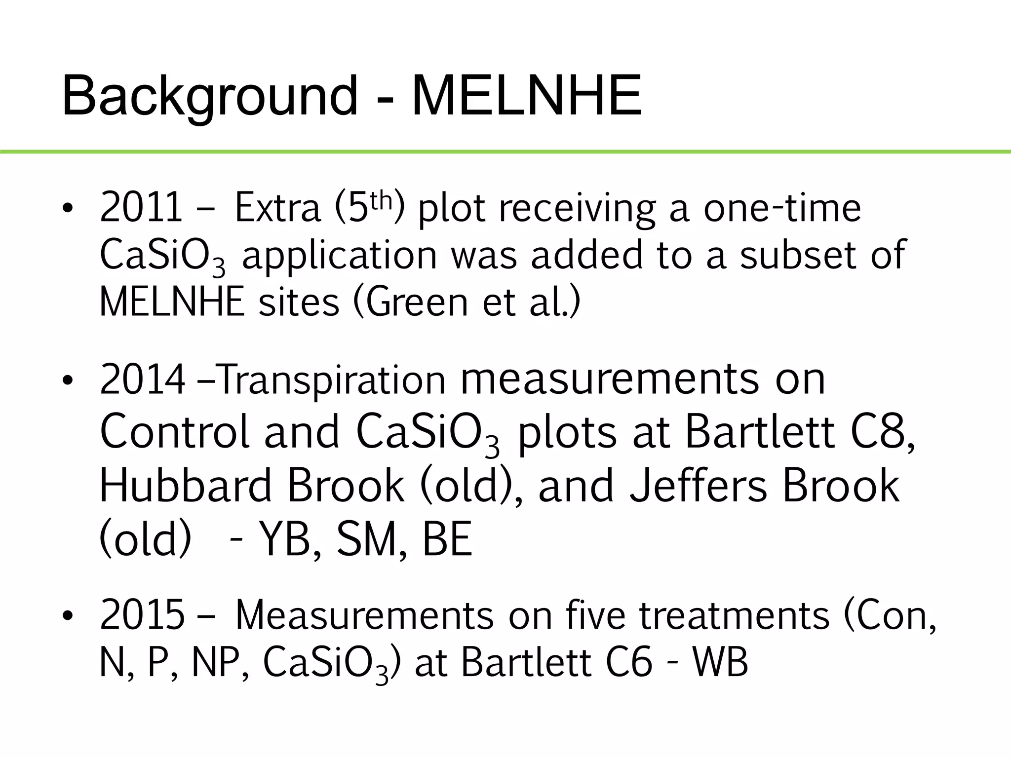 Background - MELNHE
• 2011 – Extra (5th) plot receiving a one-time
CaSiO3 application was added to a subset of
MELNHE sites (Green et al.)
• 2014 –Transpiration measurements on
Control and CaSiO3 plots at Bartlett C8,
Hubbard Brook (old), and Jeffers Brook
(old) - YB, SM, BE
• 2015 – Measurements on five treatments (Con,
N, P, NP, CaSiO3) at Bartlett C6 - WB
 