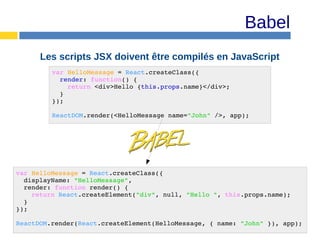 Babel
Les scripts JSX doivent être compilés en JavaScript
var HelloMessage = React.createClass({
render: function() {
return <div>Hello {this.props.name}</div>;
}
});
ReactDOM.render(<HelloMessage name="John" />, app);
var HelloMessage = React.createClass({
displayName: "HelloMessage",
render: function render() {
return React.createElement("div", null, "Hello ", this.props.name);
}
});
ReactDOM.render(React.createElement(HelloMessage, { name: "John" }), app);
 