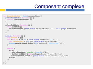 Composant complexe
var BoardSwitcher = React.createClass({
getInitialState: function() {
return {selectedIndex: 0}
},
onToggleClick: function() {
this.setState({
selectedIndex: (this.state.selectedIndex + 1) % this.props.numBoards
})
},
render: function() {
var boards = [];
for (var ii = 0; ii < this.props.numBoards; ii++) {
var isSelected = (ii === this.state.selectedIndex);
boards.push(<Board index={ii} selected={isSelected} />);
}
return (
<div>
<div className="boards">{boards}</div>
<button onClick={this.onToggleClick}>Toggle</button>
<div>selected board : {this.state.selectedIndex + 1}</div>
</div>
);
}
});
 