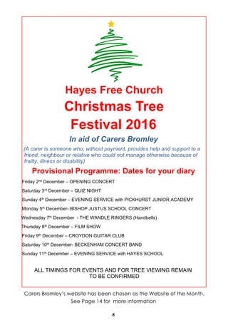 8
Hayes Free Church
Christmas Tree
Festival 2016
In aid of Carers Bromley
(A carer is someone who, without payment, provides help and support to a
friend, neighbour or relative who could not manage otherwise because of
frailty, illness or disability)
Provisional Programme: Dates for your diary
Friday 2nd December – OPENING CONCERT
Saturday 3rd December – QUIZ NIGHT
Sunday 4th December – EVENING SERVICE with PICKHURST JUNIOR ACADEMY
Monday 5th December- BISHOP JUSTUS SCHOOL CONCERT
Wednesday 7th December - THE WANDLE RINGERS (Handbells)
Thursday 8th December – FILM SHOW
Friday 9th December – CROYDON GUITAR CLUB
Saturday 10th December- BECKENHAM CONCERT BAND
Sunday 11th December – EVENING SERVICE with HAYES SCHOOL
ALL TIMINGS FOR EVENTS AND FOR TREE VIEWING REMAIN
TO BE CONFIRMED
Carers Bromley’s website has been chosen as the Website of the Month.
See Page 14 for more information
 