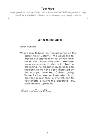 9
Your Page
This page will be kept for YOUR contributions - NOTHING ELSE will go on this page.
Hopefully, you will be inspired to share some pictures, poetry or stories.
Letter to the Editor
Dear Richard,
We are sorry to hear that you are giving up the
editorship of Catalyst. We would like to
express our appreciation for all you have
done over the past nine years. We have
some experience of what is involved in
producing the magazine punctually and
regularly, so we have been impressed by
the way you have kept Catalyst going.
Thanks for the cover pictures, which have
provided a fresh focus of interest, and for
your efforts to involve the readership. You
have done a superb job!
Judith and David Stoner
 