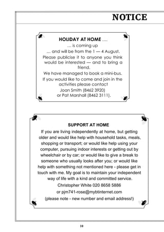 10
NOTICE
SUPPORT AT HOME
If you are living independently at home, but getting
older and would like help with household tasks, meals,
shopping or transport; or would like help using your
computer, pursuing indoor interests or getting out by
wheelchair or by car; or would like to give a break to
someone who usually looks after you; or would like
help with something not mentioned here - please get in
touch with me. My goal is to maintain your independent
way of life with a kind and committed service.
Christopher White 020 8658 5886
or pjm741-rose@mybtinternet.com
(please note - new number and email address!)
HOLIDAY AT HOME ….
… is coming up
… and will be from the 1 — 4 August.
Please publicise it to anyone you think
would be interested — and to bring a
friend.
We have managed to book a mini-bus.
If you would like to come and join in the
activities please contact
Joan Smith (8462 3920)
or Pat Marshall (8462 3111).
 