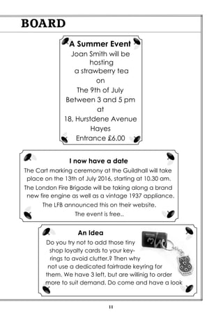 11
BOARD
A Summer Event
Joan Smith will be
hosting
a strawberry tea
on
The 9th of July
Between 3 and 5 pm
at
18, Hurstdene Avenue
Hayes
Entrance £6.00
I now have a date
The Cart marking ceremony at the Guildhall will take
place on the 13th of July 2016, starting at 10.30 am.
The London Fire Brigade will be taking along a brand
new fire engine as well as a vintage 1937 appliance.
The LFB announced this on their website.
The event is free..
An Idea
Do you try not to add those tiny
shop loyalty cards to your key-
rings to avoid clutter.? Then why
not use a dedicated fairtrade keyring for
them. We have 3 left, but are willinig to order
more to suit demand. Do come and have a look
 
