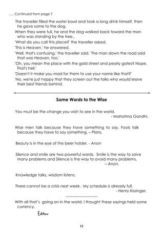 12
The traveller filled the water bowl and took a long drink himself, then
he gave some to the dog.
When they were full, he and the dog walked back toward the man
who was standing by the tree..
'What do you call this place?' the traveller asked.
'This is Heaven,' he answered.
'Well, that's confusing,' the traveller said. 'The man down the road said
that was Heaven, too.'
'Oh, you mean the place with the gold street and pearly gates? Nope.
That's hell.'
'Doesn't it make you mad for them to use your name like that?'
'No, we're just happy that they screen out the folks who would leave
their best friends behind.
..... Continued from page 7
Some Words to the Wise
You must be the change you wish to see in the world.
- Mahatma Gandhi.
Wise men talk because they have something to say. Fools talk
because they have to say something. – Plato.
Beauty is in the eye of the beer holder. - Anon
Silence and smile are two powerful words. Smile is the way to solve
many problems and Silence is the way to avoid many problems.
– Anon.
Knowledge talks, wisdom listens.
There cannot be a crisis next week. My schedule is already full.
- Henry Kissinger.
-------------------------
With all that’s going on in the world, I thought these sayings held some
currency.
Editor
 
