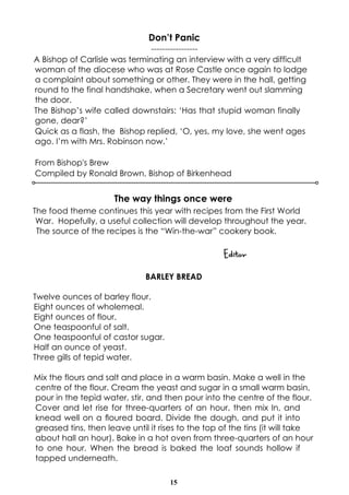 15
Don’t Panic
-----------------
A Bishop of Carlisle was terminating an interview with a very difficult
woman of the diocese who was at Rose Castle once again to lodge
a complaint about something or other. They were in the hall, getting
round to the final handshake, when a Secretary went out slamming
the door.
The Bishop’s wife called downstairs: ‘Has that stupid woman finally
gone, dear?’
Quick as a flash, the Bishop replied, ‘O, yes, my love, she went ages
ago. I’m with Mrs. Robinson now.’
From Bishop's Brew
Compiled by Ronald Brown, Bishop of Birkenhead
The way things once were
The food theme continues this year with recipes from the First World
War. Hopefully, a useful collection will develop throughout the year.
The source of the recipes is the “Win-the-war” cookery book.
Editor
BARLEY BREAD
Twelve ounces of barley flour.
Eight ounces of wholemeal.
Eight ounces of flour.
One teaspoonful of salt.
One teaspoonful of castor sugar.
Half an ounce of yeast.
Three gills of tepid water.
Mix the flours and salt and place in a warm basin. Make a well in the
centre of the flour. Cream the yeast and sugar in a small warm basin,
pour in the tepid water, stir, and then pour into the centre of the flour.
Cover and let rise for three-quarters of an hour, then mix In, and
knead well on a ﬂoured board. Divide the dough, and put it into
greased tins, then leave until it rises to the top of the tins (it will take
about hall an hour). Bake in a hot oven from three-quarters of an hour
to one hour. When the bread is baked the loaf sounds hollow if
tapped underneath.
 
