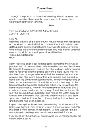 16
Courier Fraud
-------------------
I thought it important to share the following which I received by
email. I receive these emails reports etc as I belong to a
neighbourhood watch scheme.
Editor
From our Shortlands DWO PCSO Adam Charles.
07/06/16 - 08/06/16
Dear All,
Please be advised of a recent courier fraud offence that took place
on our Ward, as detailed below. It seems that the fraudsters are
getting more persistent and finding new ways to deceive victims.
What makes this offence even more upsetting was that for personal
reasons the victim was feeling very low at the time.
Thanks & Kind Regards
Adam
Victim received phone call from his bank stating that there was a
problem with his cards and a courier would be sent to collect them.
He thought it was a scam and put the phone down. A few minutes
later he received another phone call from a male saying that he
was the bank manager who repeated the information from the
previous call. The victim thought he was genuine and agreed to
hand over the cards and his pin numbers. The following day one of
the cards was returned and the victim was instructed to go to the
bank and withdraw £5,000 cash and if asked why to say it was for
home improvements. He then returned home as instructed and a
courier came and collected the money. The victim contacted his
son who believed it was suspicious and helped the victim carry out
checks. These revealed that £250 had been withdrawn and £550
spent on a further transaction. Several further transactions on
another card had been declined.
Suspect descriptions have been provided by the victim and it is
being investigated. One of them was an Asian male in his early 20s
the other a white female in her mid 50s. A third suspect (a male)
was spoken to on the phone but did not meet the informant.
If you recall anything that you think may be useful intelligence for the
Police, please call 101.
 