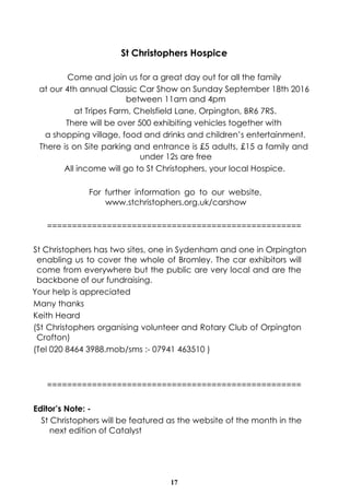 17
St Christophers Hospice
Come and join us for a great day out for all the family
at our 4th annual Classic Car Show on Sunday September 18th 2016
between 11am and 4pm
at Tripes Farm, Chelsfield Lane, Orpington, BR6 7RS.
There will be over 500 exhibiting vehicles together with
a shopping village, food and drinks and children’s entertainment.
There is on Site parking and entrance is £5 adults, £15 a family and
under 12s are free
All income will go to St Christophers, your local Hospice.
For further information go to our website,
www.stchristophers.org.uk/carshow
===================================================
St Christophers has two sites, one in Sydenham and one in Orpington
enabling us to cover the whole of Bromley. The car exhibitors will
come from everywhere but the public are very local and are the
backbone of our fundraising.
Your help is appreciated
Many thanks
Keith Heard
(St Christophers organising volunteer and Rotary Club of Orpington
Crofton)
(Tel 020 8464 3988.mob/sms :- 07941 463510 )
===================================================
Editor’s Note: -
St Christophers will be featured as the website of the month in the
next edition of Catalyst
 
