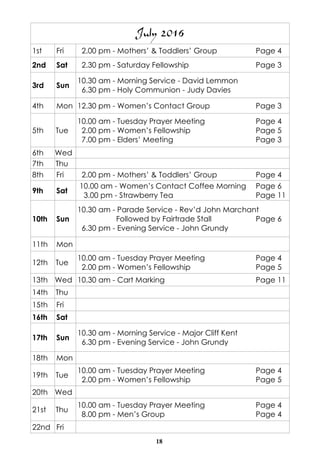 18
July 2016
1st Fri 2.00 pm - Mothers’ & Toddlers’ Group Page 4
2nd Sat 2.30 pm - Saturday Fellowship Page 3
3rd Sun
10.30 am - Morning Service - David Lemmon
6.30 pm - Holy Communion - Judy Davies
4th Mon 12.30 pm - Women’s Contact Group Page 3
5th Tue
10.00 am - Tuesday Prayer Meeting Page 4
2.00 pm - Women’s Fellowship Page 5
7.00 pm - Elders’ Meeting Page 3
6th Wed
7th Thu
8th Fri 2.00 pm - Mothers’ & Toddlers’ Group Page 4
9th Sat
10.00 am - Women’s Contact Coffee Morning Page 6
3.00 pm - Strawberry Tea Page 11
10th Sun
10.30 am - Parade Service - Rev’d John Marchant
Followed by Fairtrade Stall Page 6
6.30 pm - Evening Service - John Grundy
11th Mon
12th Tue
10.00 am - Tuesday Prayer Meeting Page 4
2.00 pm - Women’s Fellowship Page 5
13th Wed 10.30 am - Cart Marking Page 11
14th Thu
15th Fri
16th Sat
17th Sun
10.30 am - Morning Service - Major Cliff Kent
6.30 pm - Evening Service - John Grundy
18th Mon
19th Tue
10.00 am - Tuesday Prayer Meeting Page 4
2.00 pm - Women’s Fellowship Page 5
20th Wed
21st Thu
10.00 am - Tuesday Prayer Meeting Page 4
8.00 pm - Men’s Group Page 4
22nd Fri
 