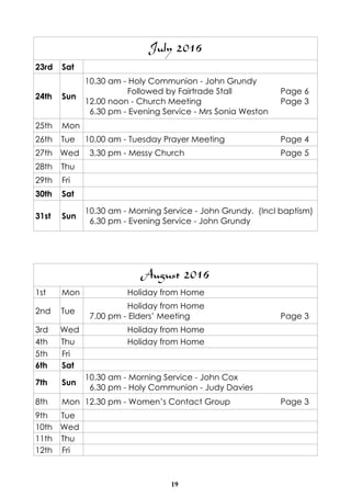 19
August 2016
1st Mon Holiday from Home
2nd Tue
Holiday from Home
7.00 pm - Elders’ Meeting Page 3
3rd Wed Holiday from Home
4th Thu Holiday from Home
5th Fri
6th Sat
7th Sun
10.30 am - Morning Service - John Cox
6.30 pm - Holy Communion - Judy Davies
8th Mon 12.30 pm - Women’s Contact Group Page 3
9th Tue
10th Wed
11th Thu
12th Fri
July 2016
23rd Sat
24th Sun
10.30 am - Holy Communion - John Grundy
Followed by Fairtrade Stall Page 6
12.00 noon - Church Meeting Page 3
6.30 pm - Evening Service - Mrs Sonia Weston
25th Mon
26th Tue 10.00 am - Tuesday Prayer Meeting Page 4
27th Wed 3.30 pm - Messy Church Page 5
28th Thu
29th Fri
30th Sat
31st Sun
10.30 am - Morning Service - John Grundy. (Incl baptism)
6.30 pm - Evening Service - John Grundy
 