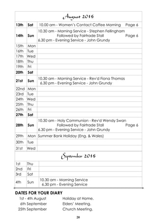 20
DATES FOR YOUR DIARY
1st - 4th August Holiday at Home.
6th September Elders’ Meeting.
25th September Church Meeting.
September 2016
1st Thu
2nd Fri
3rd Sat
4th Sun
10.30 am - Morning Service
6.30 pm - Evening Service
August 2016
13th Sat 10.00 am - Women’s Contact Coffee Morning Page 6
14th Sun
10.30 am - Morning Service - Stephen Fellingham
Followed by Fairtrade Stall Page 6
6.30 pm - Evening Service - John Grundy
15th Mon
16th Tue
17th Wed
18th Thu
19th Fri
20th Sat
21st Sun
10.30 am - Morning Service - Rev'd Fiona Thomas
6.30 pm - Evening Service - John Grundy
22nd Mon
23rd Tue
24th Wed
25th Thu
26th Fri
27th Sat
28th Sun
10.30 am - Holy Communion - Rev'd Wendy Swan
Followed by Fairtrade Stall Page 6
6.30 pm - Evening Service - John Grundy
29th Mon Summer Bank Holiday (Eng. & Wales)
30th Tue
31st Wed
 