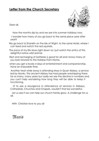 1
Letter from the Church Secretary
Dear all,
How the months slip by and we are into summer holidays now.
I wonder how many of you go back to the same place year after
year?
We go back to Shanklin on the Isle of Wight, to the same Hotel, where I
can feed and watch the red squirrels.
The pace of my life slows right down as I just watch the antics of this
delightful native wild animal.
Rest and recharging of batteries is good for all and I know many of
you look forward to the Holiday From Home,
when you get a lovely 4 days of entertainment and companionship.
Have an enjoyable time.
Another treat while away is attending Mass in Quarr Abbey, a service
led by Monks. This ancient Abbey has had people worshipping there
for so many, many years but sadly we see the decline in numbers and
you can't help wondering how long they will be able to keep it
functioning.
O to see a resurgence in attendance at services in Abbeys,
Cathedrals, Churches and Chapels, wouldn't that be wonderful.
Let us see if we can help our church family grow. A challenge for us
all.
With Christian love to you all
Mavis
 