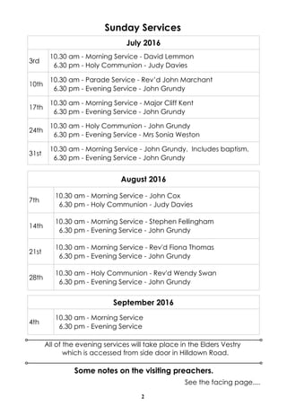 2
Sunday Services
Some notes on the visiting preachers.
See the facing page....
All of the evening services will take place in the Elders Vestry
which is accessed from side door in Hilldown Road.
July 2016
3rd
10.30 am - Morning Service - David Lemmon
6.30 pm - Holy Communion - Judy Davies
10th
10.30 am - Parade Service - Rev’d John Marchant
6.30 pm - Evening Service - John Grundy
17th
10.30 am - Morning Service - Major Cliff Kent
6.30 pm - Evening Service - John Grundy
24th
10.30 am - Holy Communion - John Grundy
6.30 pm - Evening Service - Mrs Sonia Weston
31st
10.30 am - Morning Service - John Grundy. Includes baptism.
6.30 pm - Evening Service - John Grundy
August 2016
7th
10.30 am - Morning Service - John Cox
6.30 pm - Holy Communion - Judy Davies
14th
10.30 am - Morning Service - Stephen Fellingham
6.30 pm - Evening Service - John Grundy
21st
10.30 am - Morning Service - Rev'd Fiona Thomas
6.30 pm - Evening Service - John Grundy
28th
10.30 am - Holy Communion - Rev'd Wendy Swan
6.30 pm - Evening Service - John Grundy
September 2016
4th
10.30 am - Morning Service
6.30 pm - Evening Service
 