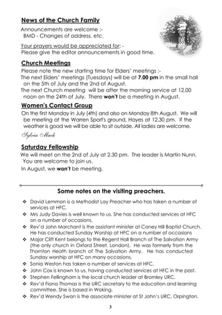 3
News of the Church Family
Announcements are welcome :-
BMD - Changes of address, etc.
Your prayers would be appreciated for: -
Please give the editor announcements in good time.
Church Meetings
Please note the new starting time for Elders’ meetings :-
The next Elders’ meetings (Tuesdays) will be at 7.00 pm in the small hall
on the 5th of July and the 2nd of August.
The next Church meeting will be after the morning service at 12.00
noon on the 24th of July. There won’t be a meeting in August.
Women's Contact Group
On the first Monday in July (4th) and also on Monday 8th August. We will
be meeting at the Warren Sport's ground, Hayes at 12.30 pm. If the
weather is good we will be able to sit outside. All ladies are welcome.
Sylvia Mack
Saturday Fellowship
We will meet on the 2nd of July at 2.30 pm. The leader is Martin Nunn.
You are welcome to join us.
In August, we won’t be meeting.
v David Lemmon is a Methodist Lay Preacher who has taken a number of
services at HFC.
v Mrs Judy Davies is well known to us. She has conducted services at HFC
on a number of occasions.
v Rev’d John Marchant is the assistant minister at Coney Hill Baptist Church.
He has conducted Sunday Worship at HFC on a number of occasions
v Major Cliff Kent belongs to the Regent Hall Branch of The Salvation Army
(the only church in Oxford Street, London). He was formerly from the
Thornton Heath branch of The Salvation Army. He has conducted
Sunday worship at HFC on many occasions.
v Sonia Weston has taken a number of services at HFC.
v John Cox is known to us, having conducted services at HFC in the past.
v Stephen Fellingham is the local church leader at Bromley URC.
v Rev’d Fiona Thomas is the URC secretary to the education and learning
committee. She is based in Woking.
v Rev’d Wendy Swan is the associate minister at St John’s URC, Orpington.
Some notes on the visiting preachers.
 