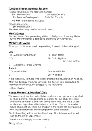 4
Tuesday Prayer Meetings for July
Held at 10.00 am at the following homes:-
5th Martin Nunn’s. 12th Betty Coster’s.
19th Brenda Cordingley’s. 26th The Church.
We won’t be meeting in August.
Then in September
6th Martin Nunn’s.
Please address any queries to Martin Nunn.
Men's Group
The next Men’s Group meeting will be at 8.00 pm on Thursday 21st of
July at Mounthurst for a Barbecue organised by Andy Luck.
Ministry of Flowers
Thank you to those who will be providing flowers in July and August.
A big thank you to those who kindly arrange the flowers when needed.
After the Sunday morning services, the flowers are distributed to
members and friends, bringing joy to the recipients.
Mavis Righini
Hayes Mothers’ & Toddlers’ Club
We welcome all babies and children under school age, accompanied
by their parents, grandparents or carers, to our club on Friday
afternoons between 2 and 4pm during term time. The fee is £1 per
family – tea, squash and biscuits are provided. This is a time when
adults can meet up, while the children in their care are busy playing
with toys and activities in the company of other children.
Our last meeting will be on the 8th of July. Our Autumn sessions will
start on the 9th of September.
We wish you a happy Summer holiday.
Wendy Smith
July
3 - Marion Swanborough 10 - Joan Bolam
17 - 24 - Colin Righini -
i.m.o. his mother
31 - Malcolm & Teresa Cheyne
August
7 - Jean Ritchie 14 - Jean Ritchie
21 - 28 - Wedding
 