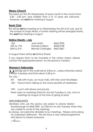 5
Messy Church
This meets on the 4th Wednesday of every month in the church from
3.30 - 4.30 pm, and children from 2 to 12 years are welcome.
However, we won’t be meeting in August
Book Club
We will be not be meeting at on Wednesday the 6th of of July, due to
the funeral of Lindas White. A further meeting will be arranged shortly.
We won’t be meeting in August
Notice Sheets – July
3rd Joan Smith 8462 3920
10th & 17th Pamela Collison 8658 0748
24th & 31st Brenda Cordingley 8462 3867
In August there will be no Notice Sheets
If you require items to be included in the notice sheets, please
contact the appropriate person by the previous Tuesday.
Women's Fellowship
Meetings are in the small hall at 2.00 p.m., unless otherwise stated,
on Tuesdays and finish about 3.30 p.m.
For July: -
5th Talk with music, on music halls, with Alan and Vera Baker.
12th Francis Fetch talking on the many benefits of meditation.
19th Lunch with drivers and escorts.
There were no meetings listed for the last Tuesday in July, and no
meetings for August at the time of going to press.
MINI-AMBULANCE
Members who use this service are asked to phone Marion
Swanborough on 8462 3981 by 9.00 am on any Tuesday when they
are unable to come to the meetings.
As always, we welcome all ladies to our meetings. Please come along
for a pleasant afternoon. We do have a very varied programme
with plenty to interest everyone.
Marion
 