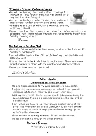6
Women’s Contact Coffee Morning
We will be holding the next coffee mornings from
10.00am to 12.00 noon in the Small Hall on the 9th of
July and the 13th of August.
We are continuing to raise monies to contribute to
disaster relief funds in different parts of the world.
We hope to see you at the Coffee Morning, and why
not bring a friend?
Please note that the monies raised from the coffee mornings are
separate from those raised through the refreshments trolley after
Sunday morning services.
Barbara
The Fairtrade Sunday Stall
We hold a fair trade stall after the morning service on the 2nd and 4th
Sunday of each month.
The stall will be held on the 10th and 24th of July, and the 14th and
28th of August.
Do pop by and check what we have for sale. There are some
appetising snacks, along with the usual food and non-food lines.
Please continue to support your stall.
Richard & Barbara.
Editor’s Notes
Catalyst appeal for a new editor
No one has responded to my June appeal for a new editor.
The job is by no means an onerous one. In fact, it can provide
immense satisfaction when you see your work in print.
I did say that, ideally, the hand over should take place during the
summer break. There is a 2 month break before the September
edition is due.
I am writing up help notes which should explain some of the
processes involved in producing Catalyst. You are welcome to
have a copy of these to help you decide on taking up the
editor's quill and mouse.
I look forward to hearing from you via the usual channels.
Please contact me through the usual channels.
Richard Brown
PS. The clock is ticking. Tick Tock.
 
