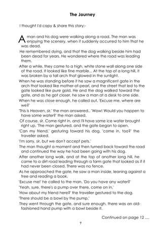 7
The Journey
I thought I'd copy & share this story:-
Aman and his dog were walking along a road. The man was
enjoying the scenery, when it suddenly occurred to him that he
was dead.
He remembered dying, and that the dog walking beside him had
been dead for years. He wondered where the road was leading
them.
After a while, they came to a high, white stone wall along one side
of the road. It looked like fine marble... At the top of a long hill, it
was broken by a tall arch that glowed in the sunlight.
When he was standing before it he saw a magnificent gate in the
arch that looked like mother-of-pearl, and the street that led to the
gate looked like pure gold. He and the dog walked toward the
gate, and as he got closer, he saw a man at a desk to one side.
When he was close enough, he called out, 'Excuse me, where are
we?'
'This is Heaven, sir,' the man answered.. 'Wow! Would you happen to
have some water?' the man asked.
Of course, sir. Come right in, and I'll have some ice water brought
right up. 'The man gestured, and the gate began to open.
'Can my friend,' gesturing toward his dog, 'come in, too?' the
traveller asked.
'I'm sorry, sir, but we don't accept pets.'
The man thought a moment and then turned back toward the road
and continued the way he had been going with his dog.
After another long walk, and at the top of another long hill, he
came to a dirt road leading through a farm gate that looked as if it
had never been closed. There was no fence.
As he approached the gate, he saw a man inside, leaning against a
tree and reading a book.
'Excuse me!' he called to the man. 'Do you have any water?'
'Yeah, sure, there's a pump over there, come on in.'
'How about my friend here?' the traveller gestured to the dog.
'There should be a bowl by the pump.'
They went through the gate, and sure enough, there was an old-
fashioned hand pump with a bowl beside it.
Continued on page 12 ....
 