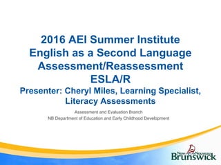2016 AEI Summer Institute
English as a Second Language
Assessment/Reassessment
ESLA/R
Presenter: Cheryl Miles, Learning Specialist,
Literacy Assessments
Assessment and Evaluation Branch
NB Department of Education and Early Childhood Development
 