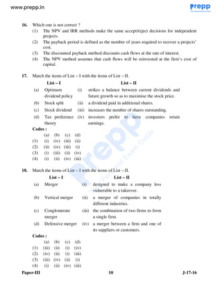 Paper-III 10 J-17-16
16. Which one is not correct ?
(1) The NPV and IRR methods make the same accept/reject decisions for independent
projects.
(2) The payback period is defined as the number of years required to recover a projects’
cost.
(3) The discounted payback method discounts cash flows at the rate of interest.
(4) The NPV method assumes that cash flows will be reinvested at the firm’s cost of
capital.
17. Match the items of List – I with the items of List – II.
List – I List – II
(a) Optimum
dividend policy
(i) strikes a balance between current dividends and
future growth so as to maximise the stock price.
(b) Stock split (ii) a dividend paid in additional shares.
(c) Stock dividend (iii) increases the number of shares outstanding.
(d) Tax preference
theory
(iv) investors prefer to have companies retain
earnings.
Codes :
(a) (b) (c) (d)
(1) (i) (iv) (iii) (ii)
(2) (ii) (iv) (iii) (i)
(3) (i) (iii) (ii) (iv)
(4) (i) (ii) (iv) (iii)
18. Match the items of List – I with the items of List – II.
List – I List – II
(a) Merger (i) designed to make a company less
vulnerable to a takeover.
(b) Vertical merger (ii) a merger of companies in totally
different industries.
(c) Conglomerate
merger
(iii) the combination of two firms to form
a single firm.
(d) Defensive merger (iv) a merger between a firm and one of
its suppliers or customers.
Codes :
(a) (b) (c) (d)
(1) (iii) (ii) (i) (iv)
(2) (iv) (ii) (i) (iii)
(3) (iii) (iv) (ii) (i)
(4) (i) (ii) (iv) (iii)
www.examrace.com
 