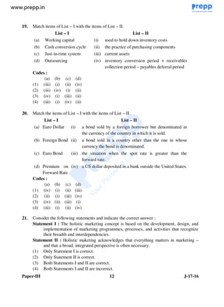 Paper-III 12 J-17-16
19. Match items of List – I with the items of List – II.
List – I List – II
(a) Working capital (i) used to hold down inventory costs
(b) Cash conversion cycle (ii) the practice of purchasing components
(c) Just-in-time system (iii) current assets
(d) Outsourcing (iv) inventory conversion period + receivables
collection period – payables deferral period
Codes :
(a) (b) (c) (d)
(1) (iii) (i) (ii) (iv)
(2) (iii) (iv) (i) (ii)
(3) (iv) (i) (iii) (ii)
(4) (iii) (i) (iv) (ii)
20. Match the items of List – I with the items of List – II.
List – I List – II
(a) Euro Dollar (i) a bond sold by a foreign borrower but denominated in
the currency of the country in which it is sold.
(b) Foreign Bond (ii) a bond sold in a country other than the one in whose
currency the bond is denominated.
(c) Euro Bond (iii) the situation when the spot rate is greater than the
forward rate.
(d) Premium on
Forward Rate
(iv) a US dollar deposited in a bank outside the United States.
Codes :
(a) (b) (c) (d)
(1) (iv) (i) (ii) (iii)
(2) (ii) (i) (iii) (iv)
(3) (iv) (ii) (iii) (i)
(4) (iii) (i) (ii) (iv)
21. Consider the following statements and indicate the correct answer :
Statement I : The holistic marketing concept is based on the development, design, and
implementation of marketing programmes, processes, and activities that recognize
their breadth and interdependencies.
Statement II : Holistic maketing acknowledges that everything matters in marketing –
and that a broad, integrated perspective is often necessary.
(1) Only Statement I is correct.
(2) Only Statement II is correct.
(3) Both Statements I and II are correct.
(4) Both Statements I and II are incorrect.
www.examrace.com
 