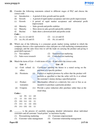 Paper-III 14 J-17-16
22. Consider the following statements related to different stages of PLC and choose the
correct code :
(a) Introduction – A period of slow growth and low profit
(b) Growth – A period of rapid market acceptance and slow profit improvement
(c) Growth – A period of rapid market acceptance and substantial profit
improvement
(d) Maturity – Sales growth and profits stabilize
(e) Maturity – Slow down in sales growth and profits stabilize
(f) Decline – Sales show a downward drift and profits erode
Code :
(1) (a), (c), (e) and (f) (2) (c), (e) and (f)
(3) (a), (b), (d) and (f) (4) (b), (e) and (f)
23. Which one of the following is a consumer goods market testing method in which the
company chooses a few representative cities and puts on a full marketing communications
campaign, and the sales force tries to sell the trade on carrying the product and giving it
good shelf exposure ?
(1) Test markets (2) Simulated test marketing
(3) Sales-wave research (4) Controlled test marketing
24. Match the items of List – I with items of List – II and select the correct code.
List – I List – II
(a) Cash refund
offers
(i) Certificates entitling the bearer to a stated saving on the
purchase of a specific product.
(b) Premiums (ii) Explicit or implicit promises by sellers that the product will
perform as specified or that the seller will fix it or refund
the customer’s money during a specified period.
(c) Product
warranties
(iii) Merchandize offered at a relatively low cost or free as an
incentive to purchase a particular product.
(d) Coupons (iv) Provide a price reduction after purchase rather than at the
retail shop.
Codes :
(a) (b) (c) (d)
(1) (i) (ii) (iii) (iv)
(2) (iii) (iv) (ii) (i)
(3) (iv) (i) (ii) (iii)
(4) (iv) (iii) (ii) (i)
25. _______ is the process of carefully managing detailed information about individual
customers and all customer “touch points” to maximize loyalty.
(1) Personalizing marketing (2) Customer empowerment
(3) Customer value management (4) Customer relationship management
www.examrace.com
 
