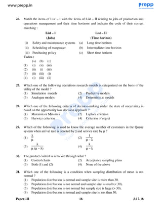 Paper-III 16 J-17-16
26. Match the items of List – I with the items of List – II relating to jobs of production and
operations management and their time horizons and indicate the code of their correct
matching :
List – I
(Jobs)
List – II
(Time horizon)
(i) Safety and maintenance systems (a) Long time horizon
(ii) Scheduling of manpower (b) Intermediate time horizon
(iii) Purchasing policy (c) Short time horizon
Codes :
(a) (b) (c)
(1) (i) (ii) (iii)
(2) (ii) (i) (iii)
(3) (ii) (iii) (i)
(4) (i) (iii) (ii)
27. Which one of the following operations research models is categorized on the basis of the
utility of the model ?
(1) Simulation models (2) Predictive models
(3) Analogue models (4) Deterministic models
28. Which one of the following criteria of decision-making under the state of uncertainty is
based on the opportunity loss decision approach ?
(1) Maximin or Minimax (2) Laplace criterion
(3) Hurwicz criterion (4) Criterion of regret
29. Which of the following is used to know the average number of customers in the Queue
system when arrival rate is denoted by γ and service rate by µ ?
(1)
λ
µ
(2)
1
µ – λ
(3)
λ
µ (µ – λ)
(4)
λ
µ – λ
30. The product control is achieved through what ?
(1) Control charts (2) Acceptance sampling plans
(3) Both (1) and (2) (4) None of the above
31. Which one of the following is a condition when sampling distribution of mean is not
normal ?
(1) Population distribution is normal and sample size is more than 30.
(2) Population distribution is not normal and sample size is small (< 30).
(3) Population distribution is not normal but sample size is large (> 30).
(4) Population distribution is normal and sample size is less than 30.
www.examrace.com
 