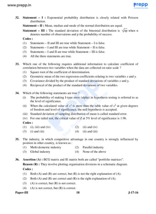 Paper-III 18 J-17-16
32. Statement – I : Exponential probability distribution is closely related with Poisson
distribution.
Statement – II : Mean, median and mode of the normal distribution are equal.
Statement – III : The standard deviation of the binomial distribution is np when n
denotes number of observations and p the probability of success.
Codes :
(1) Statements – II and III are true while Statement – I is false.
(2) Statements – I and III are true while Statement – II is false.
(3) Statements – I and II are true while Statement – III is false.
(4) All the three statements are true.
33. Which one of the following requires additional information to calculate coefficient of
correlation between two variables when the data are collected on ratio scale ?
(1) Square root of the coefficient of determination.
(2) Geometric mean of the two regression coefficients relating to two variables x and y.
(3) Covariance divided by the product of standard deviations of variables x and y.
(4) Reciprocal of the product of the standard deviations of two variables.
34. Which of the following statements are true ?
(i) The probability of making I-type error (alpha) in hypothesis testing is referred to as
the level of significance.
(ii) When the calculated value of x2 is more than the table value of x2 at given degrees
of freedom and level of significance, the null hypothesis is accepted.
(iii) Standard deviation of sampling distribution of mean is called standard error.
(iv) For one tailed test, the critical value of Z at 5% level of significance is 1.96.
Codes :
(1) (i), (iii) and (iv) (2) (ii) and (iv)
(3) (i) and (iii) (4) (ii) and (iii)
35. The industry, in which competitive advantage in one country is strongly influenced by
position in other country, is known as :
(1) Multi-domestic industry (2) Parallel industry
(3) Global industry (4) None of the above
36. Assertion (A) : BCG matrix and IE matrix both are called “portfolio matrices”.
Reason (R) : They involve plotting organisation divisions in a schematic diagram.
Codes :
(1) Both (A) and (R) are correct, but (R) is not the right explanation of (A).
(2) Both (A) and (R) are correct and (R) is the right explanation of (A).
(3) (A) is correct, but (R) is not correct.
(4) (A) is not correct, but (R) is correct.
www.examrace.com
 