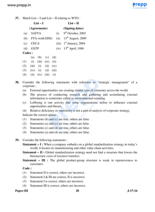Paper-III 20 J-17-16
37. Match List – I and List – II relating to WTO :
List – I
(Agreements)
List – II
(Signing dates)
(a) SAFTA (i) 9th
October, 2003
(b) FTA (with EHS) (ii) 13th
August, 2009
(c) CECA (iii) 1st
January, 2004
(d) GSTP (iv) 13th
April, 1988
Codes :
(a) (b) (c) (d)
(1) (i) (iii) (iv) (ii)
(2) (iii) (i) (ii) (iv)
(3) (iv) (i) (ii) (iii)
(4) (ii) (iv) (iii) (i)
38. Consider the following statements with reference to “strategic management” of a
corporate :
(a) External opportunities are creating similar type of consumer across the world.
(b) The process of conducting research and gathering and assimilating external
information is sometimes called as environmental scanning.
(c) Lobbying is one activity that some organizations utilize to influence external
opportunities and threats.
(d) Relative deficiency or superiority is not a part of analysis of corporate strategy.
Indicate the correct option :
(1) Statements (b) and (c) are true, others are false.
(2) Statements (a) and (c) are true, others are false.
(3) Statements (c) and (d) are true, others are false.
(4) Statements (a) and (d) are true, others are false.
39. Consider the following statements :
Statement – I : When a company embarks on a global standardization strategy in today’s
world, it locates its manufacturing and other value chain activities.
Statement – II : Global standardization strategy need not find a structure that lowers the
bureaucratic costs of resource transfers.
Statement – III : The global product-group structure is weak in rsponsiveness to
customers.
Code :
(1) Statement II is correct, others are incorrect.
(2) Statement I & III are correct, II is incorrect.
(3) Statement I is correct, others are incorrect.
(4) Statement III is correct, others are incorrect.
www.examrace.com
 