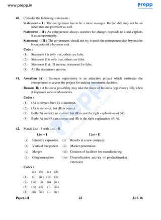 Paper-III 22 J-17-16
40. Consider the following statements :
Statement – I : The entrepreneur has to be a mere manager. He (or she) may not be an
innovator and promoter as well.
Statement – II : An entrepreneur always searches for change, responds to it and exploits
it as an opportunity.
Statement – III : The government should not try to push the entrepreneurship beyond the
boundaries of a business unit.
Code :
(1) Statement I is only true, others are false.
(2) Statement II is only true, others are false.
(3) Statement II & III are true, statement I is false.
(4) All the statements are true.
41. Assertion (A) : Business opportunity is an attractive project which motivates the
entrepreneur to accept the project for making investment decision.
Reason (R) : A business possibility may take the shape of business opportunity only when
it improves social endowments.
Codes :
(1) (A) is correct, but (R) is incorrect.
(2) (A) is incorrect, but (R) is correct.
(3) Both (A) and (R) are correct, but (R) is not the right explanation of (A).
(4) Both (A) and (R) are correct and (R) is the right explanation of (A).
42. Match List – I with List – II.
List – I List – II
(a) Intensive expansion (i) Results in a new company
(b) Vertical Integration (ii) Market penetration
(c) Merger (iii) Creation of facilities for manufacturing
(d) Conglomeration (iv) Diversification activity of product/market
extension
Codes :
(a) (b) (c) (d)
(1) (i) (iv) (iii) (ii)
(2) (iii) (i) (ii) (iv)
(3) (iv) (ii) (i) (iii)
(4) (ii) (iii) (i) (iv)
www.examrace.com
 