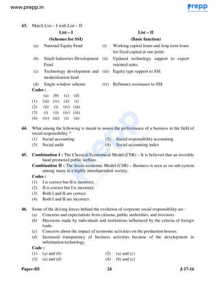 Paper-III 24 J-17-16
43. Match List – I with List – II.
List – I
(Schemes for SSI)
List – II
(Basic function)
(a) National Equity Fund (i) Working capital loans and long term loans
for fixed capital at one point.
(b) Small Industries Development
Fund
(ii) Updated technology support to export
oriented units.
(c) Technology development and
modernisation fund
(iii) Equity type support to SSI.
(d) Single window scheme (iv) Refinance assistance to SSI.
Codes :
(a) (b) (c) (d)
(1) (iii) (iv) (ii) (i)
(2) (ii) (i) (iv) (iii)
(3) (i) (ii) (iv) (iii)
(4) (iv) (iii) (i) (ii)
44. What among the following is meant to assess the performance of a business in the field of
social responsibility ?
(1) Social accounting (2) Social responsibility accounting
(3) Social audit (4) Social accounting index
45. Combination I : The Classical Economical Model (CSR) – It is believed that an invisible
hand promoted public welfare.
Combination II : The Socio-economic Model (CSR) – Business is seen as on sub-system
among many in a highly interdependent society.
Codes :
(1) I is correct but II is incorrect.
(2) II is correct but I is incorrect.
(3) Both I and II are correct.
(4) Both I and II are incorrect.
46. Some of the driving forces behind the evolution of corporate social responsibility are :
(a) Concerns and expectations from citizens, public authorities, and investors.
(b) Decisions made by individuals and institutions influenced by the criteria of foreign
trade.
(c) Concerns about the impact of economic activities on the production houses.
(d) Increased transparency of business activities because of the development in
information technology.
Code :
(1) (a) and (b) (2) (a) and (c)
(3) (a) and (d) (4) (b) and (c)
www.examrace.com
 