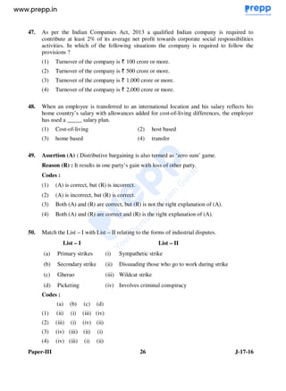 Paper-III 26 J-17-16
47. As per the Indian Companies Act, 2013 a qualified Indian company is required to
contribute at least 2% of its average net profit towards corporate social responsibilities
activities. In which of the following situations the company is required to follow the
provisions ?
(1) Turnover of the company is 100 crore or more.
(2) Turnover of the company is 500 crore or more.
(3) Turnover of the company is 1,000 crore or more.
(4) Turnover of the company is 2,000 crore or more.
48. When an employee is transferred to an international location and his salary reflects his
home country’s salary with allowances added for cost-of-living differences, the employer
has used a _____ salary plan.
(1) Cost-of-living (2) host based
(3) home based (4) transfer
49. Assertion (A) : Distributive bargaining is also termed as ‘zero sum’ game.
Reason (R) : It results in one party’s gain with loss of other party.
Codes :
(1) (A) is correct, but (R) is incorrect.
(2) (A) is incorrect, but (R) is correct.
(3) Both (A) and (R) are correct, but (R) is not the right explanation of (A).
(4) Both (A) and (R) are correct and (R) is the right explanation of (A).
50. Match the List – I with List – II relating to the forms of industrial disputes.
List – I List – II
(a) Primary strikes (i) Sympathetic strike
(b) Secondary strike (ii) Dissuading those who go to work during strike
(c) Gherao (iii) Wildcat strike
(d) Picketing (iv) Involves criminal conspiracy
Codes :
(a) (b) (c) (d)
(1) (ii) (i) (iii) (iv)
(2) (iii) (i) (iv) (ii)
(3) (iv) (iii) (ii) (i)
(4) (iv) (iii) (i) (ii)
www.examrace.com
 