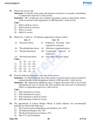 Paper-III 28 J-17-16
51. Choose the correct code :
Statement – I : Decide on the nature and amounts of incentives to be paid to subordinates
is a department supervisor’s (line) activity.
Statement – II : Conducting job evaluation procedures aimed at determining relative
worth of each job in the organization is a HR Specialists’ (staff) activity.
Code :
(1) Both I and II are correct.
(2) Both I and II are incorrect.
(3) Only I is correct.
(4) Only II is correct.
52. Match List – I and List – II relating to approaches to labour welfare :
List – I List – II
(a) The police theory (i) Employees becoming more
organised & conscious.
(b) The philanthropic theory (ii) Affection to mankind/workers
(c) The placating theory (iii) Compulsions imposed on
employees
(d) The functional theory (iv) Also called efficiency theory
Codes :
(a) (b) (c) (d)
(1) (i) (ii) (iv) (iii)
(2) (ii) (iv) (i) (iii)
(3) (iii) (ii) (i) (iv)
(4) (iv) (iii) (ii) (i)
53. From the following statements, select the correct answer :
Statement – I : Establishing the day-to-day climate of mutual respect and trust needed to
maintain healthy labour management relations is HR specialists’ (staff) activity.
Statement – II : Diagnosing underlying causes of labour discontent with an eye toward
anticipating the sorts of morale and other problems that may lead to unionization
efforts is a department supervisors’ (line) activity.
Code :
(1) Only statement I is correct.
(2) Only statement II is correct.
(3) Both statements I and II are correct.
(4) Both statements I and II are wrong.
54. The appointment of Labour Welfare Officer in Indian Industry was recommended
primarily by which of the following ?
(1) The Contract Labour (Regulations and Abolition) Act, 1970.
(2) The Industrial Disputes Act, 1947.
(3) The Royal Commission on Labour, 1931.
(4) Shri. V.V. Giri Committee.
www.examrace.com
 