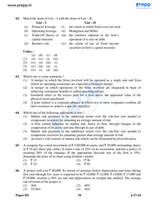 Paper-III 34 J-17-16
62. Match the items of List – I with the items of List – II.
List – I List – II
(a) Financial leverage (i) the extent to which fixed costs are used.
(b) Operating leverage (ii) Modigliani and Miller.
(c) Trade-off theory of
capital structure
(iii) the riskiness inherent in the firm’s
operations if it uses no debt.
(d) Business risk (iv) the extent of use of fixed income
securities in firm’s capital structure.
Codes :
(a) (b) (c) (d)
(1) (ii) (iv) (i) (iii)
(2) (iv) (ii) (iii) (i)
(3) (iv) (iii) (ii) (i)
(4) (iv) (i) (ii) (iii)
63. Which one is a true statement ?
(1) A merger in which the firms involved will be operated as a single unit and from
which no operating economies are expected is financial merger.
(2) A merger in which operations of the firms involved are integrated in hope of
achieving synergistic benefits is called operating merger.
(3) Goodwill refers to the excess paid for a firm above the appraised value of the
physical assets purchased.
(4) A joint venture is a corporate alliance in which two or more companies combine all
their resources to achieve a specific objective.
64. Which one of the following statements is true ?
(1) Market risk premium is the additional return over the risk-free rate needed to
compensate investors for assuming an average amount of risk.
(2) A firm cannot influence its market risk, hence its beta, through changes in the
composition of its assets and also through its use of debt.
(3) Market risk premium is the additional return over the risk-free rate needed to
compensate investors for assuming greater than average amount of risk.
(4) An asset’s risk consists of market risk which can be eliminated by diversification.
65. A company has a total investment of 5,00,000 in assets, and 50,000 outstanding shares
at 10 per share (par value). It earns a rate of 15% on its investment, and has a policy of
retaining 50% of the earnings. If the appropriate discount rate of the firm is 10%,
determine the price of its share using Gordon’s model.
(1) 15 (2) 30
(3) 10 (4) 50
66. A project will cost 40,000. Its stream of earnings before depreciation and taxes during
first year through five years is expected to be 10,000, 12,000, 14,000, 17,000 and
19,000. Assume a 50% tax rate and depreciation on straight line method. The average
rate of return of the project is :
(1) 36% (2) 40%
(3) 55.56% (4) 16%
www.examrace.com
 