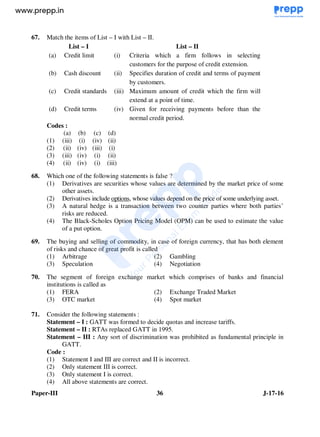 Paper-III 36 J-17-16
67. Match the items of List – I with List – II.
List – I List – II
(a) Credit limit (i) Criteria which a firm follows in selecting
customers for the purpose of credit extension.
(b) Cash discount (ii) Specifies duration of credit and terms of payment
by customers.
(c) Credit standards (iii) Maximum amount of credit which the firm will
extend at a point of time.
(d) Credit terms (iv) Given for receiving payments before than the
normal credit period.
Codes :
(a) (b) (c) (d)
(1) (iii) (i) (iv) (ii)
(2) (ii) (iv) (iii) (i)
(3) (iii) (iv) (i) (ii)
(4) (ii) (iv) (i) (iii)
68. Which one of the following statements is false ?
(1) Derivatives are securities whose values are determined by the market price of some
other assets.
(2) Derivatives include options, whose values depend on the price of some underlying asset.
(3) A natural hedge is a transaction between two counter parties where both parties’
risks are reduced.
(4) The Black-Scholes Option Pricing Model (OPM) can be used to estimate the value
of a put option.
69. The buying and selling of commodity, in case of foreign currency, that has both element
of risks and chance of great profit is called
(1) Arbitrage (2) Gambling
(3) Speculation (4) Negotiation
70. The segment of foreign exchange market which comprises of banks and financial
institutions is called as
(1) FERA (2) Exchange Traded Market
(3) OTC market (4) Spot market
71. Consider the following statements :
Statement – I : GATT was formed to decide quotas and increase tariffs.
Statement – II : RTAs replaced GATT in 1995.
Statement – III : Any sort of discrimination was prohibited as fundamental principle in
GATT.
Code :
(1) Statement I and III are correct and II is incorrect.
(2) Only statement III is correct.
(3) Only statement I is correct.
(4) All above statements are correct.
www.examrace.com
 