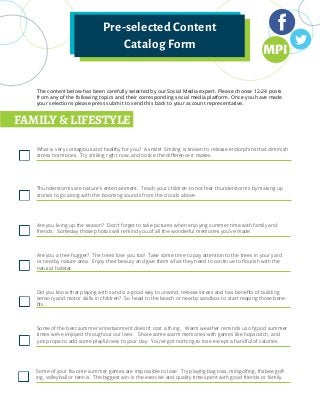 Pre-selected Content
Catalog Form
The content below has been carefully selected by our Social Media expert. Please choose 12-24 posts
from any of the following topics and their corresponding social media platform. Once you have made
your selections please press submit to send this back to your account representative.
FAMILY & LIFESTYLE
What is very contagious and healthy for you? A smile! Smiling is known to release endorphins that diminish
stress hormones. Try smiling right now, and notice the difference it makes.
Thunderstorms are nature’s entertainment. Teach your children to not fear thunderstorms by making up
stories to go along with the booming sounds from the clouds above.
Are you living up the season? Don’t forget to take pictures when enjoying summer time with family and
friends. Someday those photos will remind you of all the wonderful memories you’ve made.
Are you a tree hugger? The trees love you too! Take some time to pay attention to the trees in your yard
or nearby nature area. Enjoy their beauty and give them what they need to continue to flourish with the
natural habitat.
Did you know that playing with sand is a good way to unwind, release stress and has benefits of building
sensory and motor skills in children? So head to the beach or nearby sandbox to start reaping those bene-
fits.
Some of the best summer entertainment doesn’t cost a thing. Warm weather reminds us of good summer
times we’ve enjoyed throughout our lives. Share some warm memories with games like hopscotch, and
jump rope to add some playfulness to your day. You’ve got nothing to lose except a handful of calories.
Some of your favorite summer games are impossible to lose. Try playing bag toss, minigolfing, frisbee golf-
ing, volleyball or tennis. The biggest win is the exercise and quality time spent with good friends or family.
 