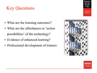 Key Questions
• What are the learning outcomes?
• What are the affordances or ‘action
possibilities’ of the technology?
• Evidence of enhanced learning?
• Professional development of trainers
 
