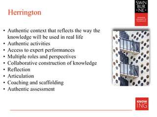 Herrington
• Authentic context that reflects the way the
knowledge will be used in real life
• Authentic activities
• Access to expert performances
• Multiple roles and perspectives
• Collaborative construction of knowledge
• Reflection
• Articulation
• Coaching and scaffolding
• Authentic assessment
 