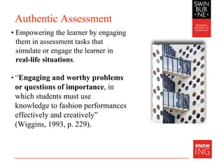 Authentic Assessment
• Empowering the learner by engaging
them in assessment tasks that
simulate or engage the learner in
real-life situations.
• “Engaging and worthy problems
or questions of importance, in
which students must use
knowledge to fashion performances
effectively and creatively”
(Wiggins, 1993, p. 229).
 