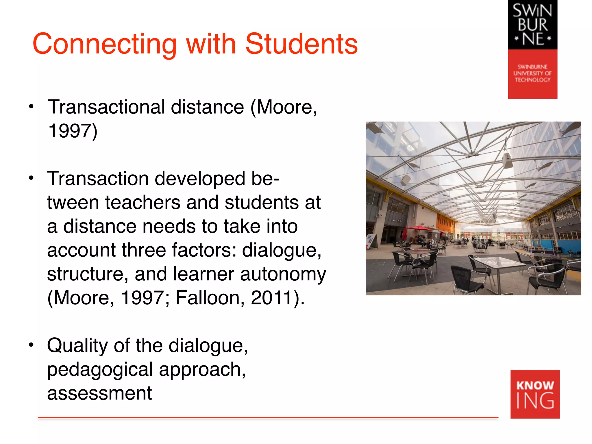 Connecting with Students
• Transactional distance (Moore,
1997)
• Transaction developed be-
tween teachers and students at
a distance needs to take into
account three factors: dialogue,
structure, and learner autonomy
(Moore, 1997; Falloon, 2011).
• Quality of the dialogue,
pedagogical approach,
assessment