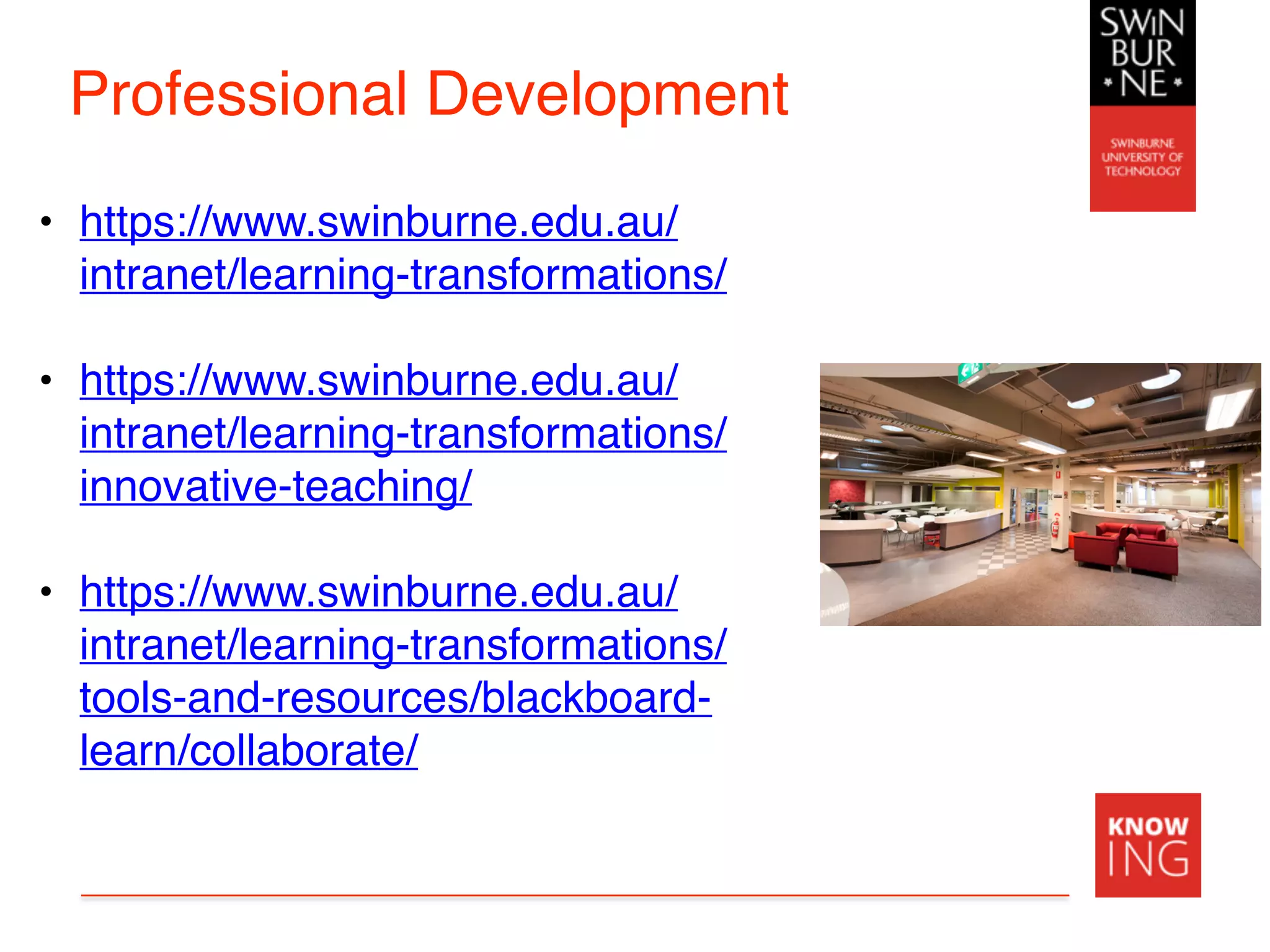Professional Development
• https://www.swinburne.edu.au/
intranet/learning-transformations/
• https://www.swinburne.edu.au/
intranet/learning-transformations/
innovative-teaching/
• https://www.swinburne.edu.au/
intranet/learning-transformations/
tools-and-resources/blackboard-
learn/collaborate/