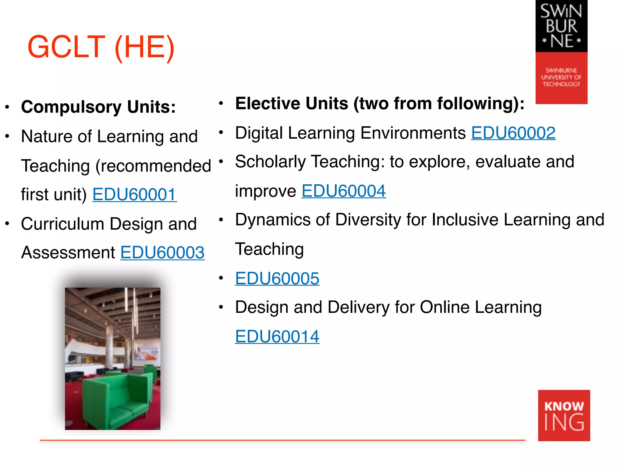 GCLT (HE)
• Compulsory Units:
• Nature of Learning and
Teaching (recommended
first unit) EDU60001
• Curriculum Design and
Assessment EDU60003
• Elective Units (two from following): 
• Digital Learning Environments EDU60002
• Scholarly Teaching: to explore, evaluate and
improve EDU60004
• Dynamics of Diversity for Inclusive Learning and
Teaching
• EDU60005
• Design and Delivery for Online Learning
EDU60014
 