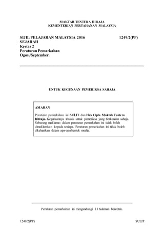 1249/2(PP) SULIT
MAKTAB TENTERA DIRAJA
KEMENTERIAN PERTAHANAN MALAYSIA
SIJIL PELAJARAN MALAYSIA 2016 1249/2(PP)
SEJARAH
Kertas 2
Peraturan Pemarkahan
Ogos./September.
________________________________________________________________
UNTUK KEGUNAAN PEMERIKSA SAHAJA
AMARAN
Peraturan pemarkahan ini SULIT dan Hak Cipta Maktab Tentera
DiRaja. Kegunaannya khusus untuk pemeriksa yang berkenaan sahaja.
Sebarang maklumat dalam peraturan pemarkahan ini tidak boleh
dimaklumkan kepada sesiapa. Peraturan pemarkahan ini tidak boleh
dikeluarkan dalam apa-apa bentuk media.
_____________________________________________________________
Peraturan pemarkahan ini mengandungi 13 halaman bercetak.
 