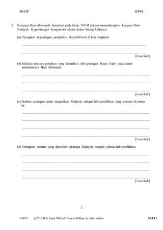 SULIT 1249/2
1249/2 @2016 Hak Cipta Maktab Tentera DiRaja @ mike mahen SULIT
2 Kerajaan Bani Abbasiyah diasaskan pada tahun 750 M selepas menumbangkan kerajaan Bani
Umaiyah. Kegemilangan kerajaan ini adalah dalam bidang keilmuan.
(a) Terangkan kepentingan penubuhan Baitulhikmah di kota Baghdad.
.......................................................................................................................................................
........................................................................................................................................................
[2 markah]
(b) Jelaskan tatacara penulisan yang diamalkan oleh golongan ilmuan Islam pada zaman
pemerintahan Bani Abbasiyah.
...........................................................................................................................................................
...........................................................................................................................................................
...........................................................................................................................................................
[2 markah]
(c) Berikan cadangan untuk menjadikan Malaysia sebagai hab pendidikan yang terkenal di rantau
ini.
...........................................................................................................................................................
...........................................................................................................................................................
...........................................................................................................................................................
..........................................................................................................................................................
[3 markah]
(d) Terangkan manfaat yang diperoleh sekiranya Malaysia menjadi sebuah hab pendidikan.
...........................................................................................................................................................
...........................................................................................................................................................
...........................................................................................................................................................
...........................................................................................................................................................
[3 markah]
2
 