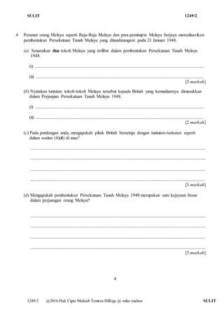 SULIT 1249/2
1249/2 @2016 Hak Cipta Maktab Tentera DiRaja @ mike mahen SULIT
4 Peranan orang Melayu seperti Raja-Raja Melayu dan para pemimpin Melayu berjaya merealisasikan
pembentukan Persekutuan Tanah Melayu yang ditandatangani pada 21 Januari 1948.
(a) Senaraikan dua tokoh Melayu yang terlibat dalam pembentukan Persekutuan Tanah Melayu
1948.
(i) ......................................................................................................................................................
(ii) ....................................................................................................................................................
[2 markah]
(b) Nyatakan tuntutan tokoh-tokoh Melayu tersebut kepada British yang kemudiannya dimasukkan
dalam Perjanjian Persekutuan Tanah Melayu 1948.
(i) ......................................................................................................................................................
(ii) ....................................................................................................................................................
[2 markah]
(c) Pada pandangan anda, mengapakah pihak British bersetuju dengan tuntutan-tuntutan seperti
dalam soalan (4)(b) di atas?
...........................................................................................................................................................
...........................................................................................................................................................
...........................................................................................................................................................
..........................................................................................................................................................
[3 markah]
(d) Mengapakah pembentukan Persekutuan Tanah Melayu 1948 merupakan satu kejayaan besar
dalam perjuangan orang Melayu?
...........................................................................................................................................................
...........................................................................................................................................................
...........................................................................................................................................................
...........................................................................................................................................................
[3 markah]
4
 