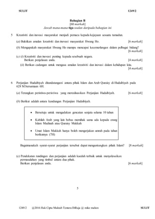 SULIT 1249/2
1249/2 @2016 Hak Cipta Maktab Tentera DiRaja @ mike mahen SULIT
Bahagian B
[60 markah]
Jawab mana-mana tiga soalan daripada bahagian ini
5 Kreativiti dan inovasi masyarakat menjadi pemacu kepada kejayaan sesuatu tamadun.
(a) Buktikan amalan kreativiti dan inovasi masyarakat Hwang Ho. [6 markah]
(b) Mengapakah masyarakat Hwang Ho mampu mencapai kecemerlangan dalam pelbagai bidang?
[6 markah]
(c) (i) Kreativiti dan inovasi penting kepada sesebuah negara.
Berikan penjelasan anda. [4 markah]
(ii) Berikan cadangan untuk mengasa amalan kreativiti dan inovasi dalam kehidupan kita.
[4 markah]
6 Perjanjian Hudaibiyah ditandatangani antara pihak Islam dan Arab Quraisy di Hudaibiyah pada
628 M.bersamaan 6H.
(a) Terangkan peristiwa-peristiwa yang merealisasikan Perjanjian Hudaibiyah. [6 markah]
(b) Berikut adalah antara kandungan Perjanjian Hudaibiyah.
 Bersetuju untuk mengadakan gencatan senjata selama 10 tahun
 Kabilah Arab yang lain bebas memihak sama ada kepada orang
Islam Madinah atau Quraisy Makkah
 Umat Islam Makkah hanya boleh mengerjakan umrah pada tahun
berikutnya (7H)
Bagaimanakah syarat-syarat perjanjian tersebut dapat menguntungkan pihak Islam? [8 markah]
(c) Pendekatan rundingan dan perjanjian adalah kaedah terbaik untuk menyelesaikan
permasalahan yang timbul antara dua pihak.
Berikan penjelasan anda. [6 markah]
5
 