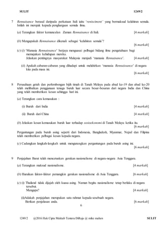 SULIT 1249/2
1249/2 @2016 Hak Cipta Maktab Tentera DiRaja @ mike mahen SULIT
7 Rennaisance berasal daripada perkataan Itali iaitu ‘renisciment’ yang bermaksud kelahiran semula.
Istilah ini merujuk kepada penghargaan semula ilmu.
(a) Terangkan faktor kemunculan Zaman Rennaisance di Itali. [4 markah]
(b) Mengapakah Rennaisance dikenali sebagai ‘kelahiran semula’?
[6 markah]
(c) (i) ‘Manusia Rennaissance’ berjaya menguasai pelbagai bidang ilmu pengetahuan bagi
memajukan kehidupan mereka.
Jelaskan pentingnya masyarakat Malaysia menjadi ‘manusia Rennaisance’. [4 markah]
(ii) Apakah cabaran-cabaran yang dihadapi untuk melahirkan ‘manusia Rennaissance’ di negara
kita pada masa ini.
[6 markah]
8 Perusahaan getah dan perlombongan bijih timah di Tanah Melayu pada abad ke-19 dan abad ke-20
telah melibatkan penggunaan tenaga buruh luar secara besar-besaran dari negara India dan China
yang telah memberikan kesan sehingga hari ini.
(a) Terangkan cara kemasukan :
(i) Buruh dari India [4 markah]
(ii) Buruh dari China [4 markah]
(b) Jelaskan kesan kemasukan buruh luar terhadap sosioekonomi di Tanah Melayu ketika itu.
[6 markah]
Pergantungan pada buruh asing seperti dari Indonesia, Bangladesh, Myanmar, Nepal dan Filipina
telah memberikan pelbagai kesan kepada negara.
(c) Cadangkan langkah-langkah untuk mengurangkan pergantungan pada buruh asing ini.
[6 markah]
9 Penjajahan Barat telah mencetuskan gerakan nasionalisme di negara-negara Asia Tenggara.
(a) Terangkan maksud nasionalisme. [4 markah]
(b) Huraikan faktor-faktor pemangkin gerakan nasionalisme di Asia Tenggara. [6 markah]
(c) (i) Thailand tidak dijajah oleh kuasa asing. Namun begitu nasionalisme tetap berlaku di negara
tersebut.
Mengapa? [4 markah]
(ii)Adakah penjajahan merupakan satu rahmat kepada sesebuah negara.
Berikan penjelasan anda. [6 markah]
6
 